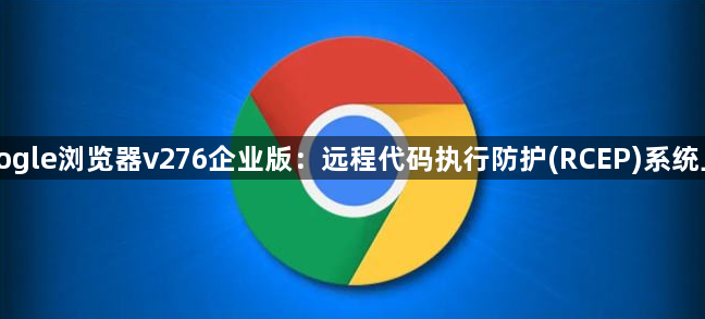Google浏览器v276企业版：远程代码执行防护(RCEP)系统上线1