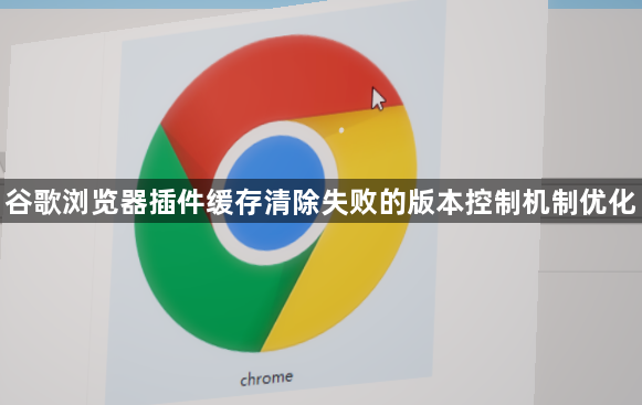 谷歌浏览器插件缓存清除失败的版本控制机制优化1