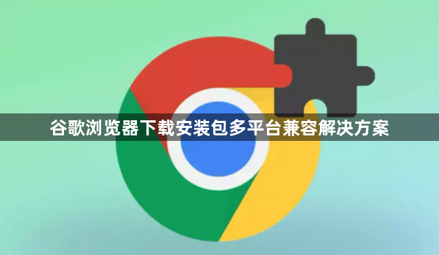谷歌浏览器下载安装包多平台兼容解决方案1