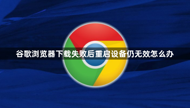 谷歌浏览器下载失败后重启设备仍无效怎么办1