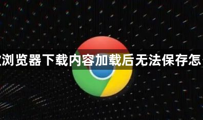 谷歌浏览器下载内容加载后无法保存怎么办1