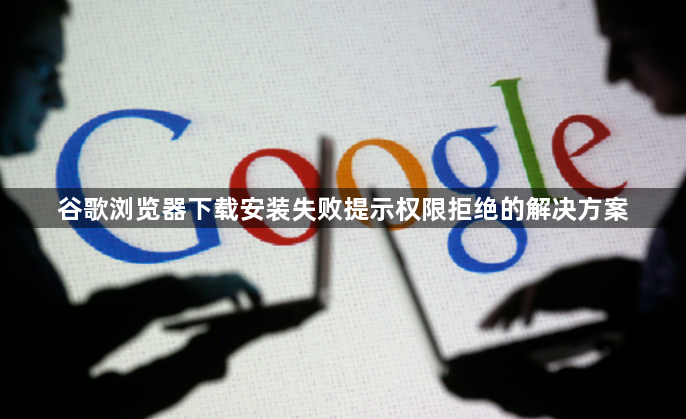 谷歌浏览器下载安装失败提示权限拒绝的解决方案1