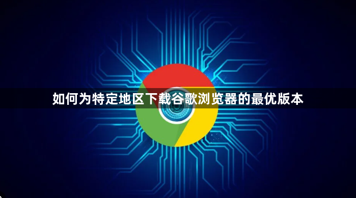 如何为特定地区下载谷歌浏览器的最优版本1