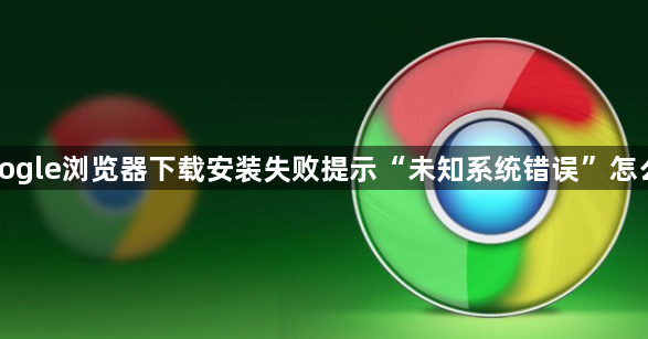 Google浏览器下载安装失败提示“未知系统错误”怎么办1