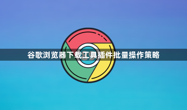 谷歌浏览器下载工具插件批量操作策略1