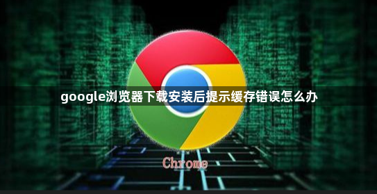 google浏览器下载安装后提示缓存错误怎么办1