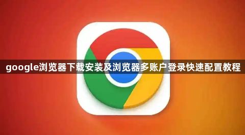 google浏览器下载安装及浏览器多账户登录快速配置教程1