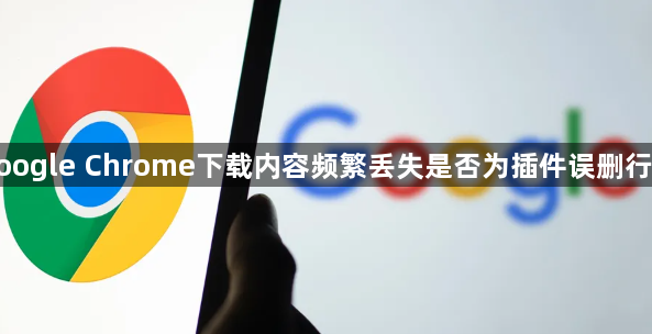 google Chrome下载内容频繁丢失是否为插件误删行为1