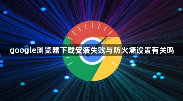 google浏览器下载安装失败与防火墙设置有关吗1
