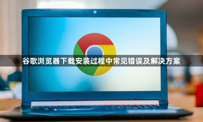 谷歌浏览器下载安装过程中常见错误及解决方案1