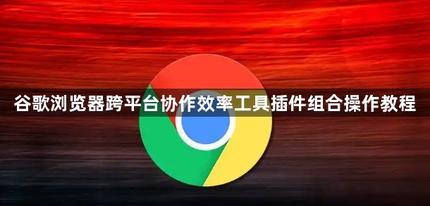 谷歌浏览器跨平台协作效率工具插件组合操作教程1