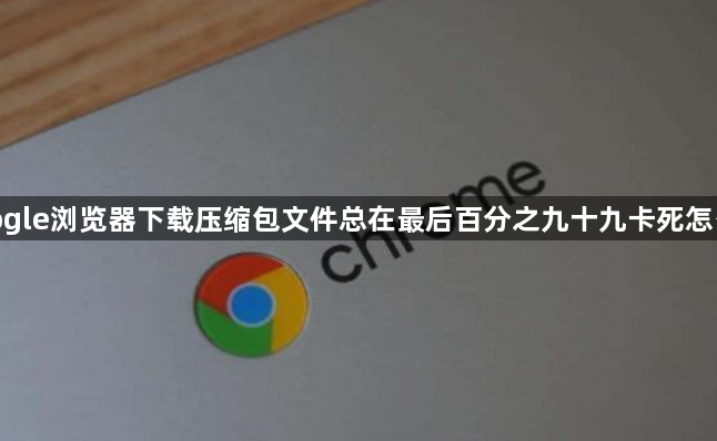 google浏览器下载压缩包文件总在最后百分之九十九卡死怎么修1