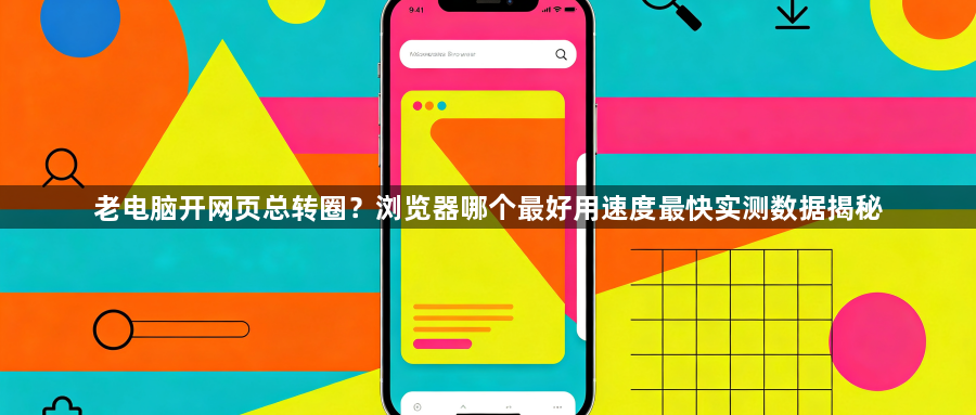 老电脑开网页总转圈？浏览器哪个最好用速度最快实测数据揭秘1